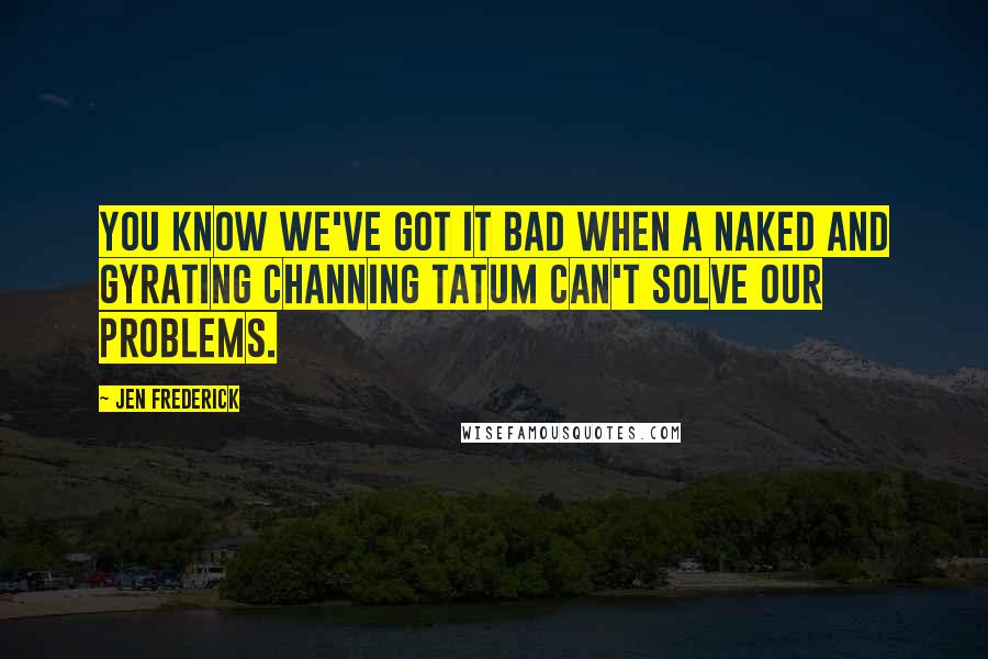 Jen Frederick Quotes: You know we've got it bad when a naked and gyrating Channing Tatum can't solve our problems.