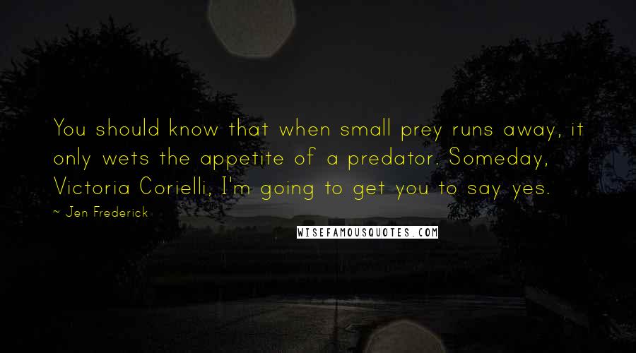 Jen Frederick Quotes: You should know that when small prey runs away, it only wets the appetite of a predator. Someday, Victoria Corielli, I'm going to get you to say yes.