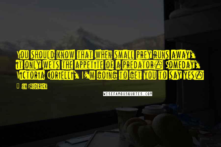 Jen Frederick Quotes: You should know that when small prey runs away, it only wets the appetite of a predator. Someday, Victoria Corielli, I'm going to get you to say yes.