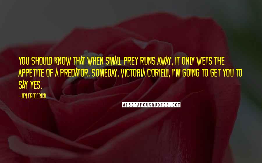 Jen Frederick Quotes: You should know that when small prey runs away, it only wets the appetite of a predator. Someday, Victoria Corielli, I'm going to get you to say yes.