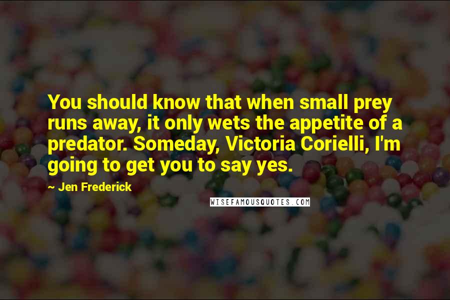 Jen Frederick Quotes: You should know that when small prey runs away, it only wets the appetite of a predator. Someday, Victoria Corielli, I'm going to get you to say yes.