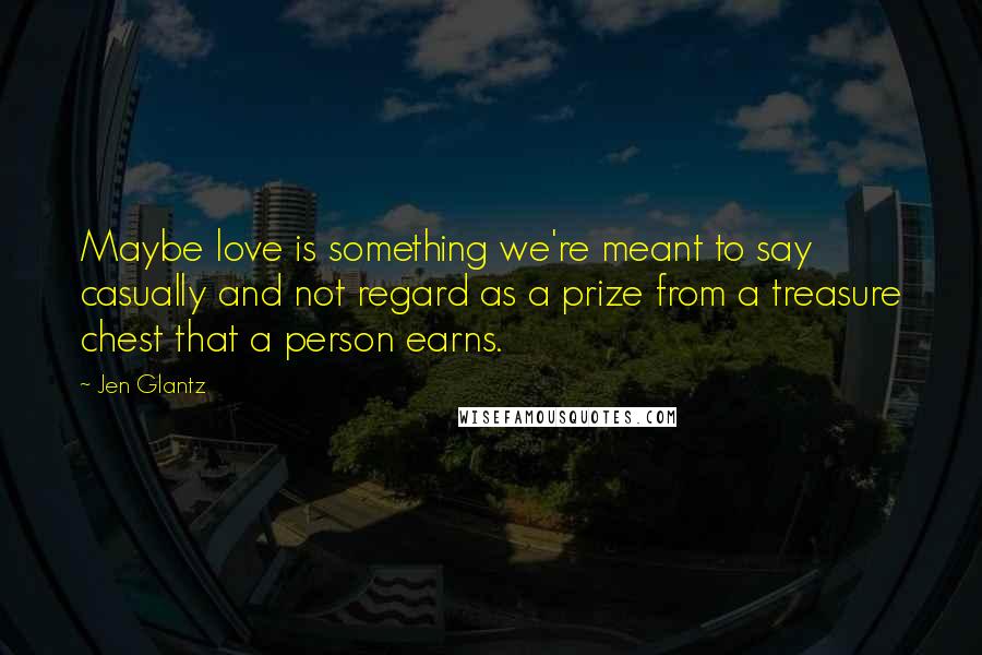 Jen Glantz Quotes: Maybe love is something we're meant to say casually and not regard as a prize from a treasure chest that a person earns.