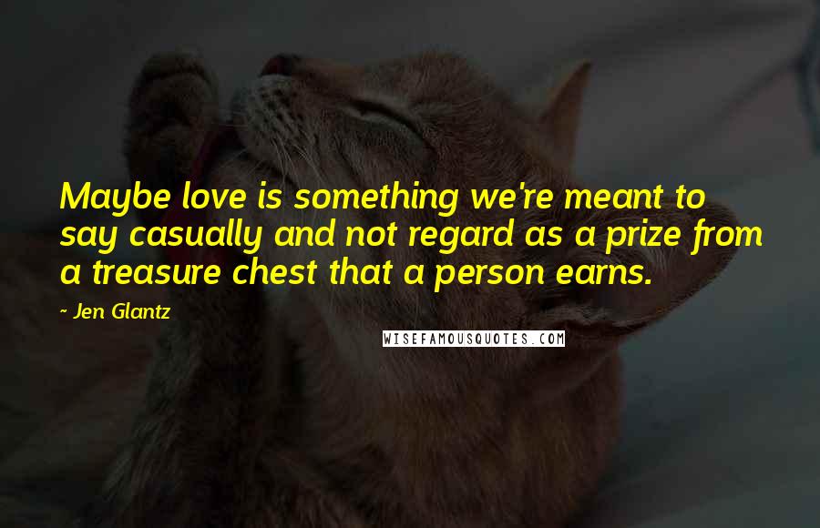 Jen Glantz Quotes: Maybe love is something we're meant to say casually and not regard as a prize from a treasure chest that a person earns.