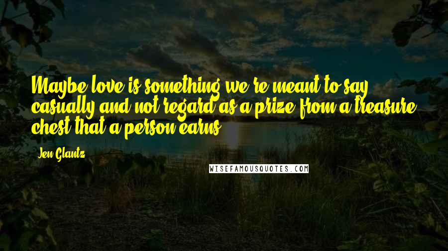 Jen Glantz Quotes: Maybe love is something we're meant to say casually and not regard as a prize from a treasure chest that a person earns.