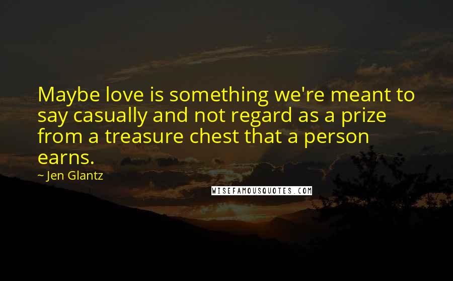 Jen Glantz Quotes: Maybe love is something we're meant to say casually and not regard as a prize from a treasure chest that a person earns.