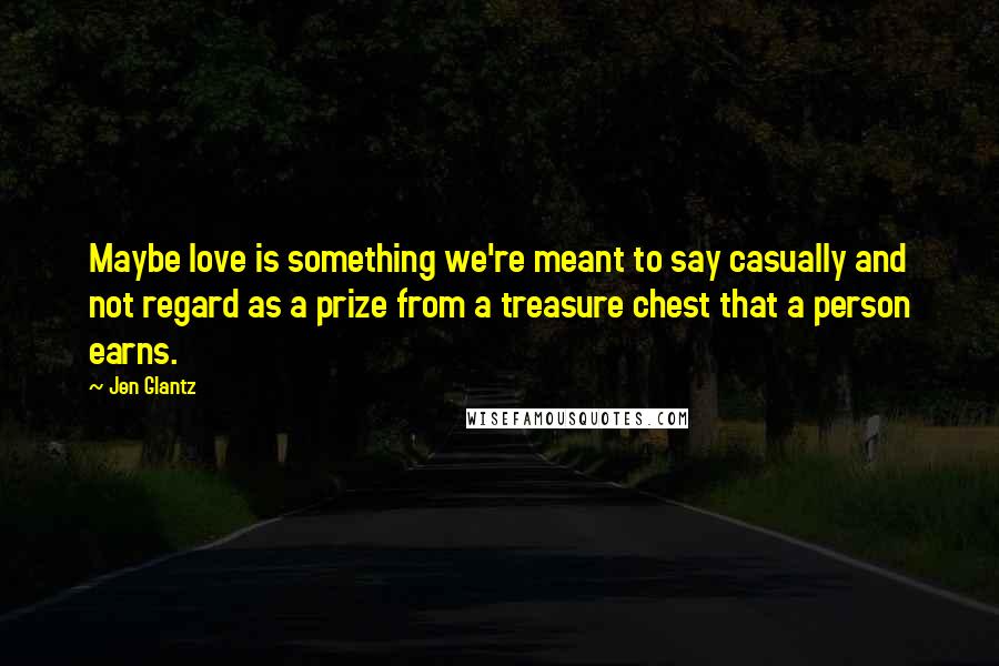 Jen Glantz Quotes: Maybe love is something we're meant to say casually and not regard as a prize from a treasure chest that a person earns.