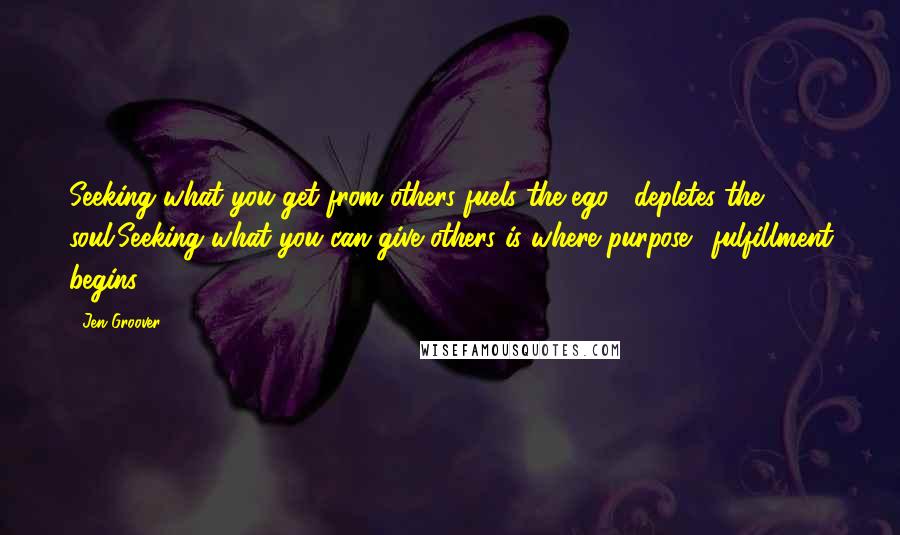 Jen Groover Quotes: Seeking what you get from others fuels the ego& depletes the soul.Seeking what you can give others is where purpose& fulfillment begins.