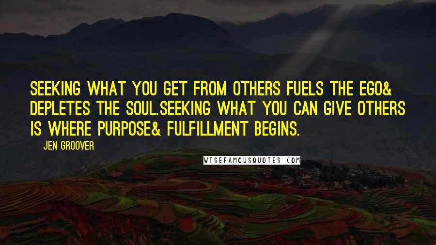 Jen Groover Quotes: Seeking what you get from others fuels the ego& depletes the soul.Seeking what you can give others is where purpose& fulfillment begins.