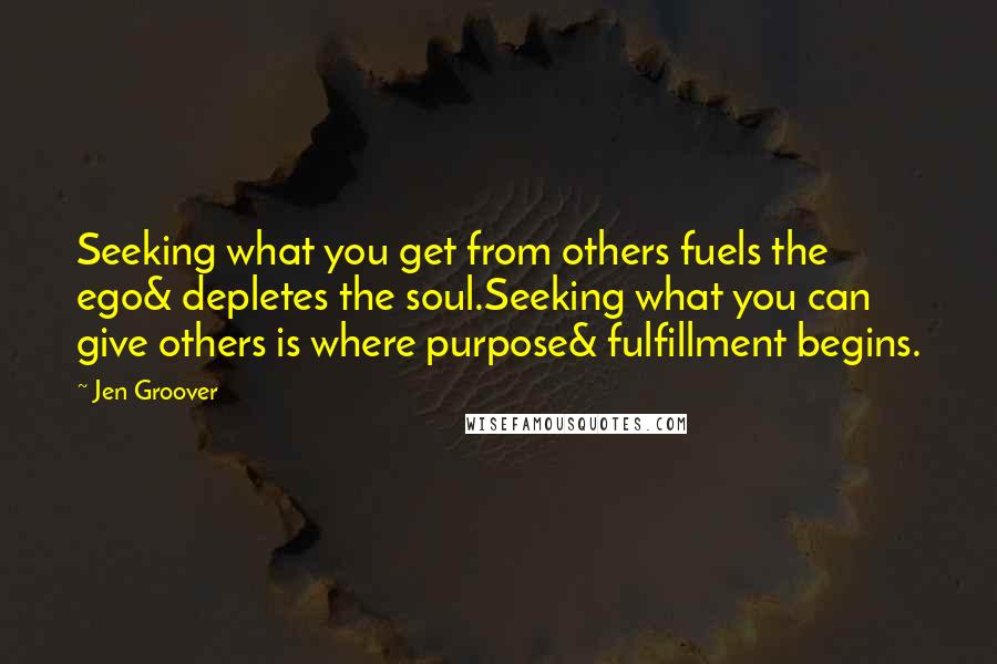 Jen Groover Quotes: Seeking what you get from others fuels the ego& depletes the soul.Seeking what you can give others is where purpose& fulfillment begins.