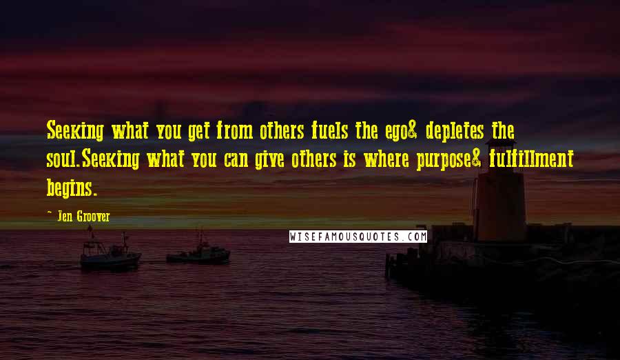 Jen Groover Quotes: Seeking what you get from others fuels the ego& depletes the soul.Seeking what you can give others is where purpose& fulfillment begins.