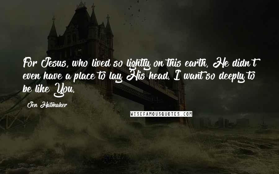 Jen Hatmaker Quotes: For Jesus, who lived so lightly on this earth, He didn't even have a place to lay His head. I want so deeply to be like You.