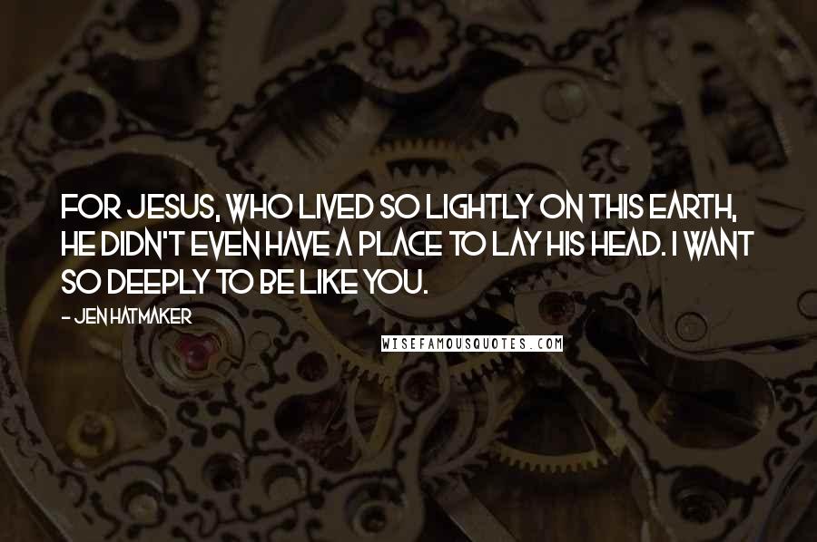 Jen Hatmaker Quotes: For Jesus, who lived so lightly on this earth, He didn't even have a place to lay His head. I want so deeply to be like You.