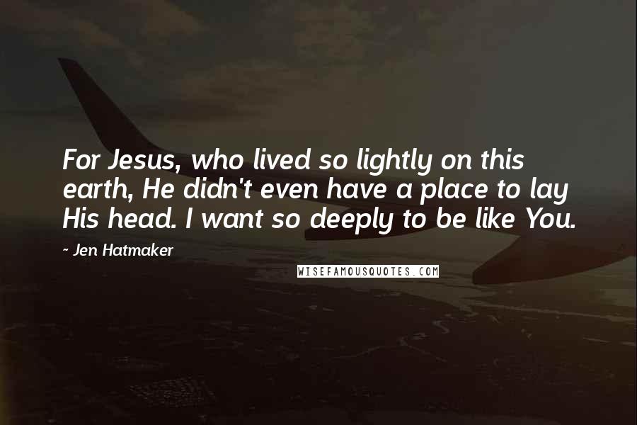 Jen Hatmaker Quotes: For Jesus, who lived so lightly on this earth, He didn't even have a place to lay His head. I want so deeply to be like You.
