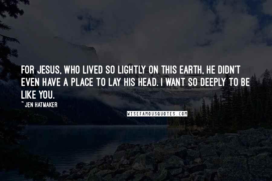 Jen Hatmaker Quotes: For Jesus, who lived so lightly on this earth, He didn't even have a place to lay His head. I want so deeply to be like You.