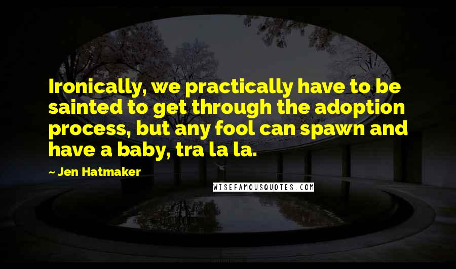 Jen Hatmaker Quotes: Ironically, we practically have to be sainted to get through the adoption process, but any fool can spawn and have a baby, tra la la.