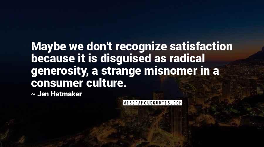 Jen Hatmaker Quotes: Maybe we don't recognize satisfaction because it is disguised as radical generosity, a strange misnomer in a consumer culture.