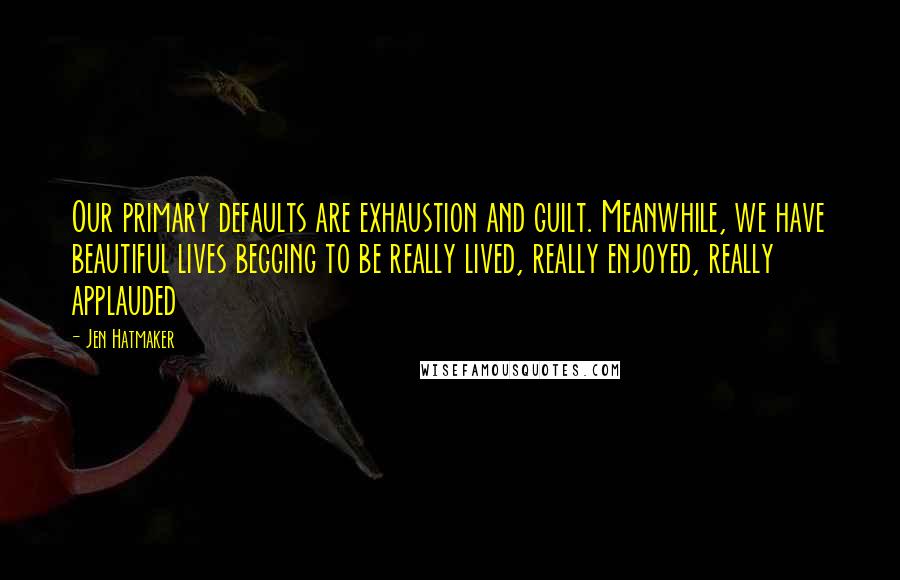 Jen Hatmaker Quotes: Our primary defaults are exhaustion and guilt. Meanwhile, we have beautiful lives begging to be really lived, really enjoyed, really applauded