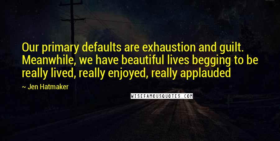 Jen Hatmaker Quotes: Our primary defaults are exhaustion and guilt. Meanwhile, we have beautiful lives begging to be really lived, really enjoyed, really applauded