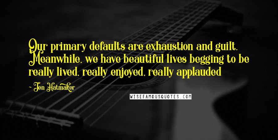 Jen Hatmaker Quotes: Our primary defaults are exhaustion and guilt. Meanwhile, we have beautiful lives begging to be really lived, really enjoyed, really applauded