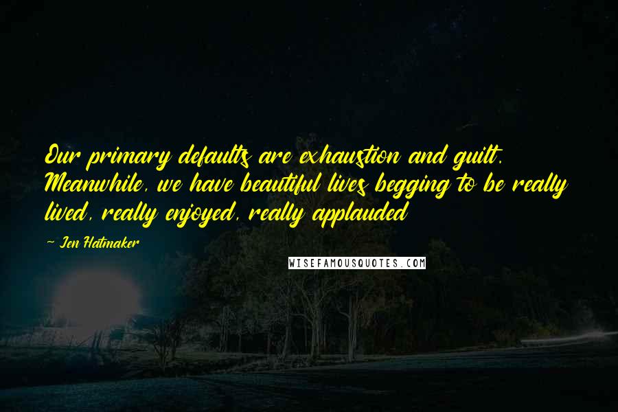 Jen Hatmaker Quotes: Our primary defaults are exhaustion and guilt. Meanwhile, we have beautiful lives begging to be really lived, really enjoyed, really applauded