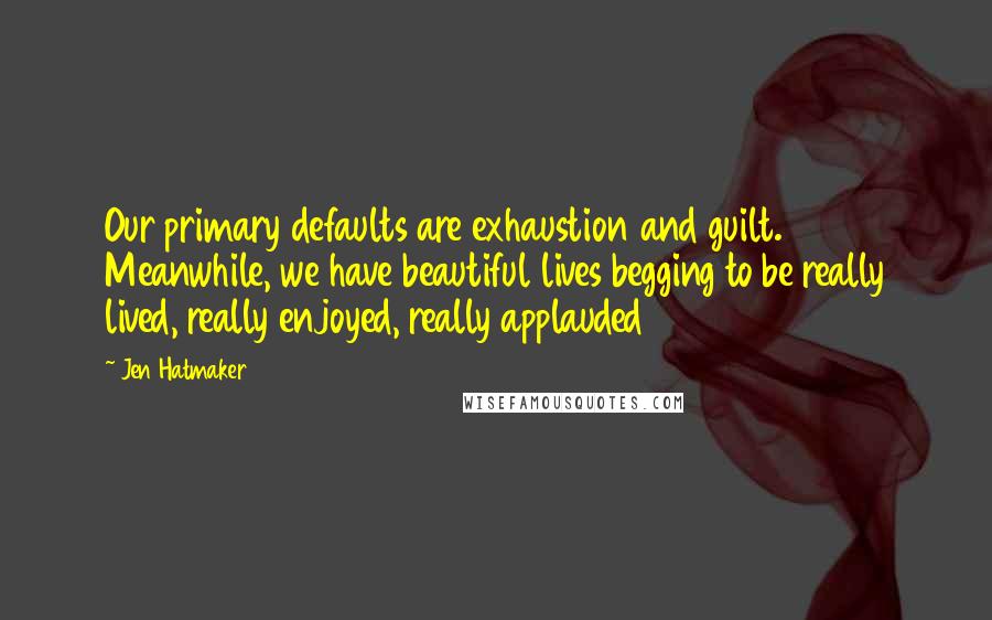 Jen Hatmaker Quotes: Our primary defaults are exhaustion and guilt. Meanwhile, we have beautiful lives begging to be really lived, really enjoyed, really applauded