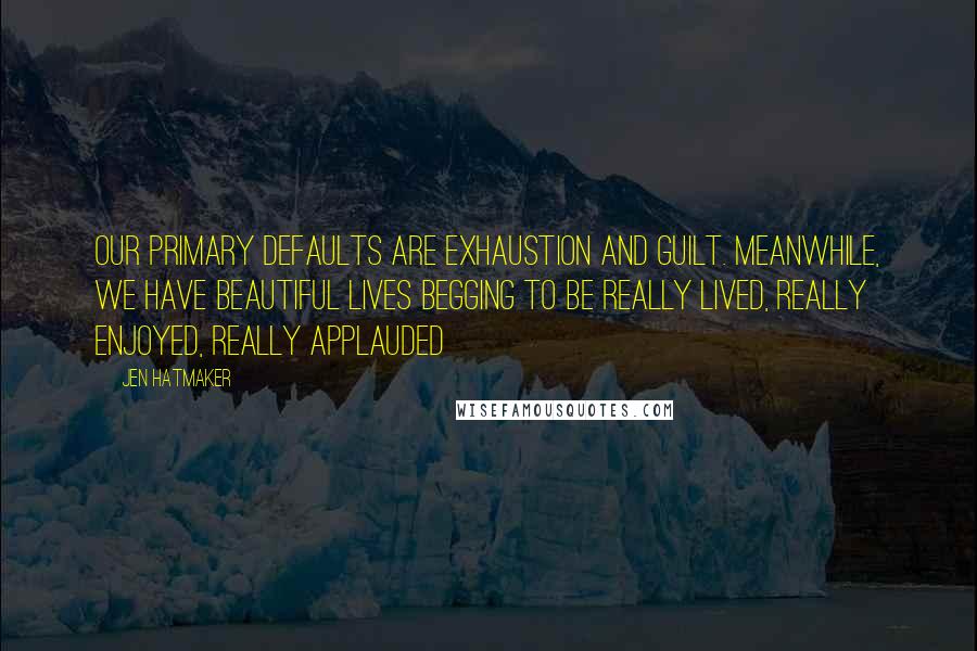 Jen Hatmaker Quotes: Our primary defaults are exhaustion and guilt. Meanwhile, we have beautiful lives begging to be really lived, really enjoyed, really applauded