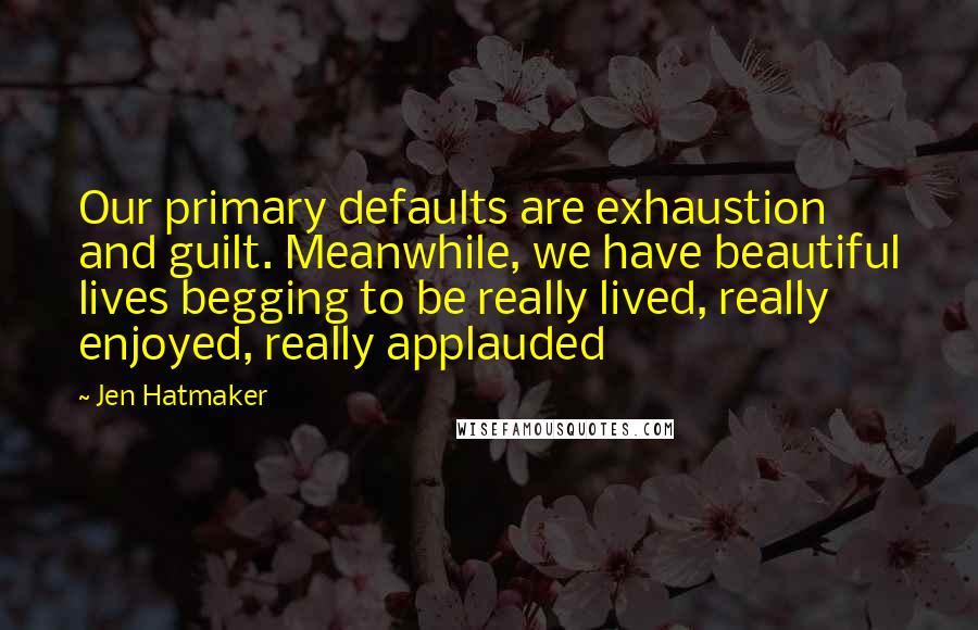 Jen Hatmaker Quotes: Our primary defaults are exhaustion and guilt. Meanwhile, we have beautiful lives begging to be really lived, really enjoyed, really applauded