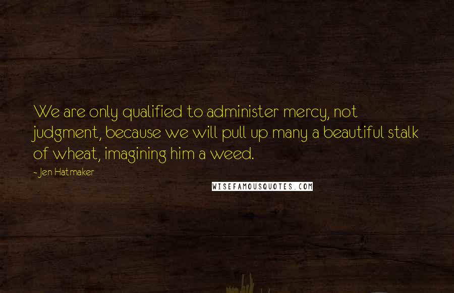 Jen Hatmaker Quotes: We are only qualified to administer mercy, not judgment, because we will pull up many a beautiful stalk of wheat, imagining him a weed.