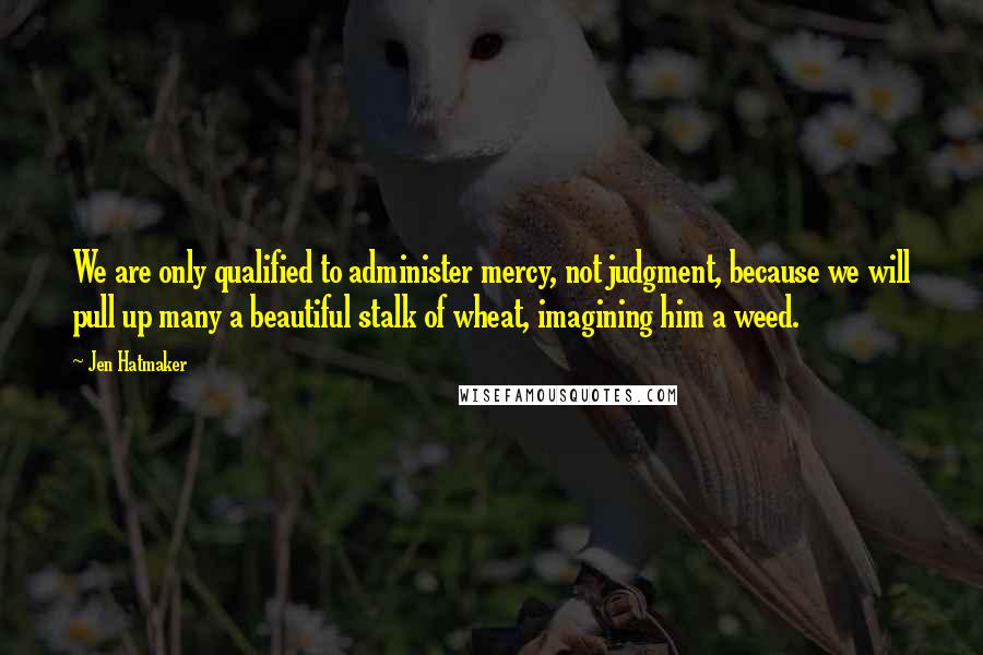 Jen Hatmaker Quotes: We are only qualified to administer mercy, not judgment, because we will pull up many a beautiful stalk of wheat, imagining him a weed.