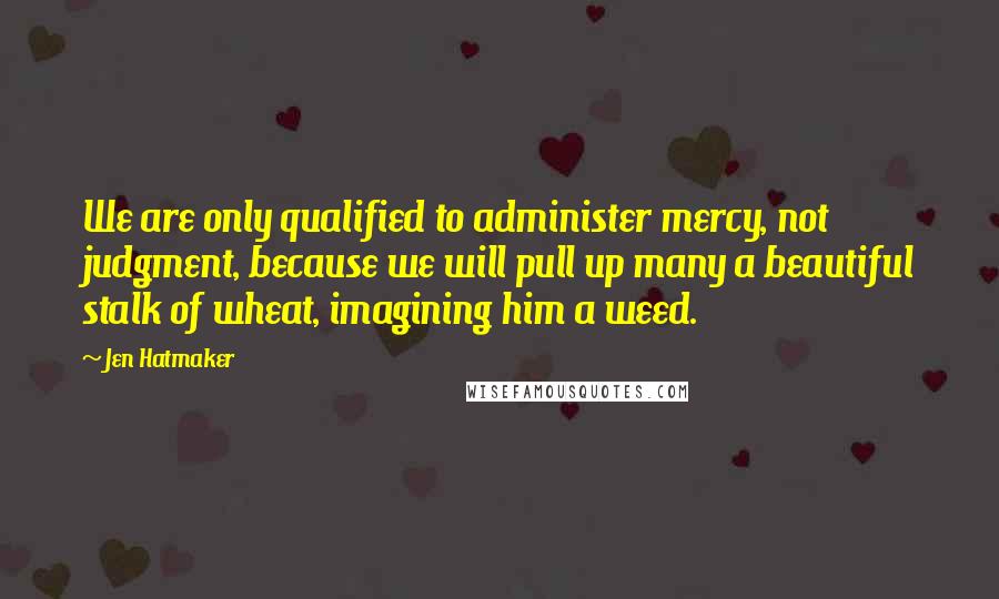 Jen Hatmaker Quotes: We are only qualified to administer mercy, not judgment, because we will pull up many a beautiful stalk of wheat, imagining him a weed.
