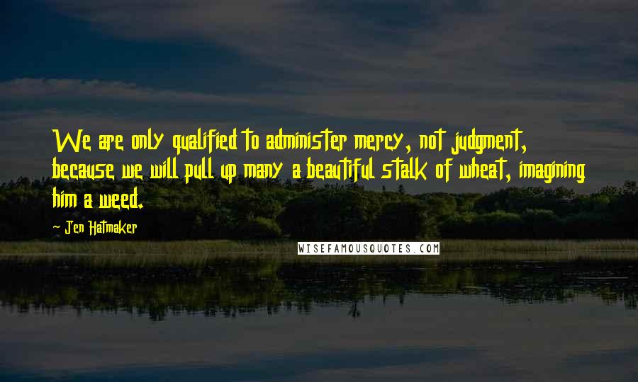 Jen Hatmaker Quotes: We are only qualified to administer mercy, not judgment, because we will pull up many a beautiful stalk of wheat, imagining him a weed.
