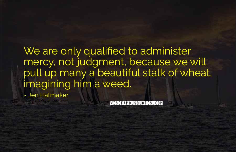 Jen Hatmaker Quotes: We are only qualified to administer mercy, not judgment, because we will pull up many a beautiful stalk of wheat, imagining him a weed.