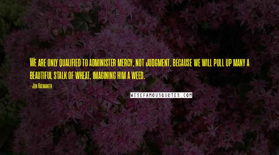 Jen Hatmaker Quotes: We are only qualified to administer mercy, not judgment, because we will pull up many a beautiful stalk of wheat, imagining him a weed.