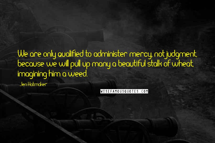 Jen Hatmaker Quotes: We are only qualified to administer mercy, not judgment, because we will pull up many a beautiful stalk of wheat, imagining him a weed.