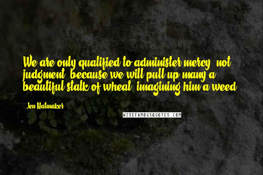 Jen Hatmaker Quotes: We are only qualified to administer mercy, not judgment, because we will pull up many a beautiful stalk of wheat, imagining him a weed.