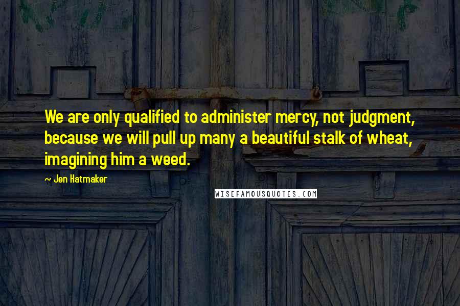 Jen Hatmaker Quotes: We are only qualified to administer mercy, not judgment, because we will pull up many a beautiful stalk of wheat, imagining him a weed.