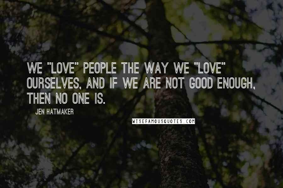 Jen Hatmaker Quotes: We "love" people the way we "love" ourselves, and if we are not good enough, then no one is.