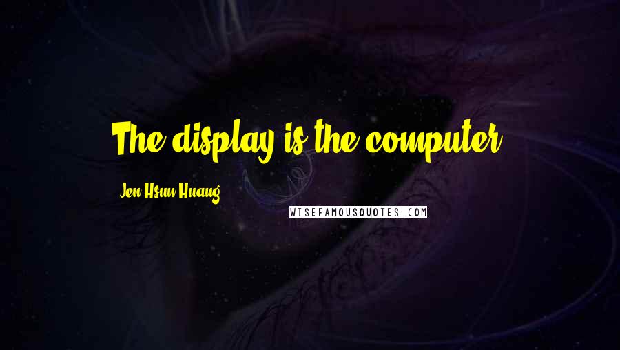 Jen-Hsun Huang Quotes: The display is the computer.