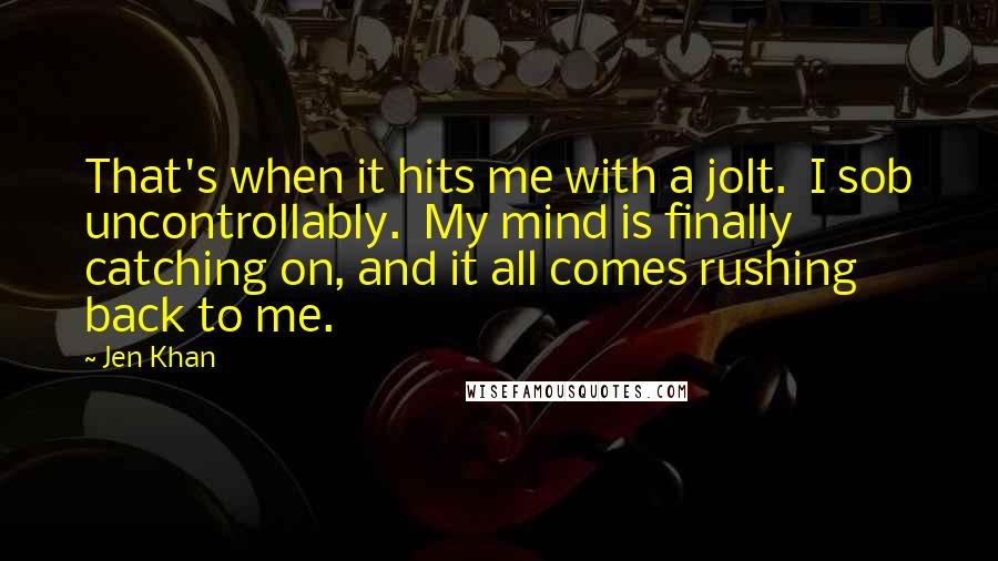 Jen Khan Quotes: That's when it hits me with a jolt.  I sob uncontrollably.  My mind is finally catching on, and it all comes rushing back to me.