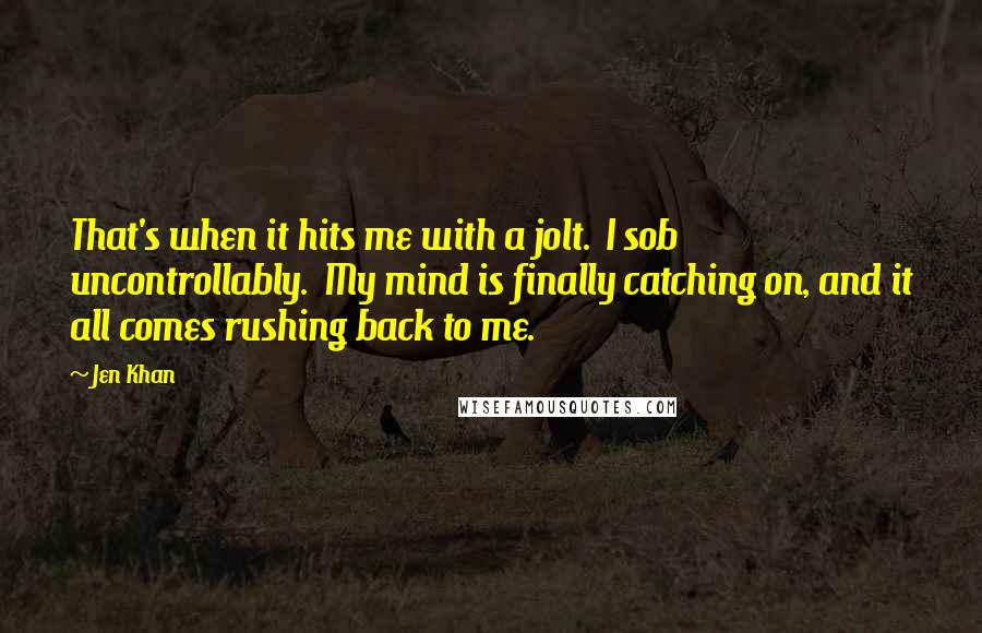 Jen Khan Quotes: That's when it hits me with a jolt.  I sob uncontrollably.  My mind is finally catching on, and it all comes rushing back to me.