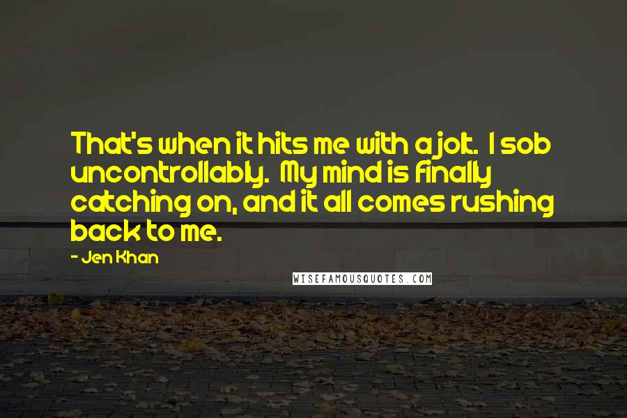 Jen Khan Quotes: That's when it hits me with a jolt.  I sob uncontrollably.  My mind is finally catching on, and it all comes rushing back to me.