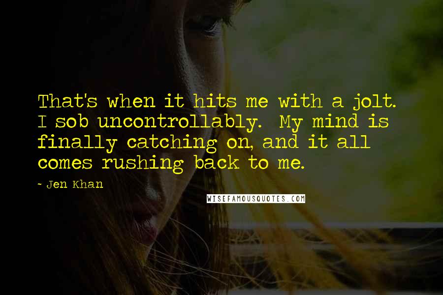 Jen Khan Quotes: That's when it hits me with a jolt.  I sob uncontrollably.  My mind is finally catching on, and it all comes rushing back to me.