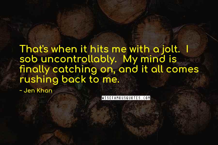 Jen Khan Quotes: That's when it hits me with a jolt.  I sob uncontrollably.  My mind is finally catching on, and it all comes rushing back to me.