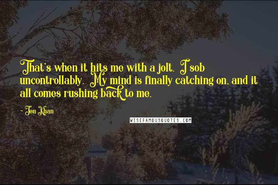 Jen Khan Quotes: That's when it hits me with a jolt.  I sob uncontrollably.  My mind is finally catching on, and it all comes rushing back to me.