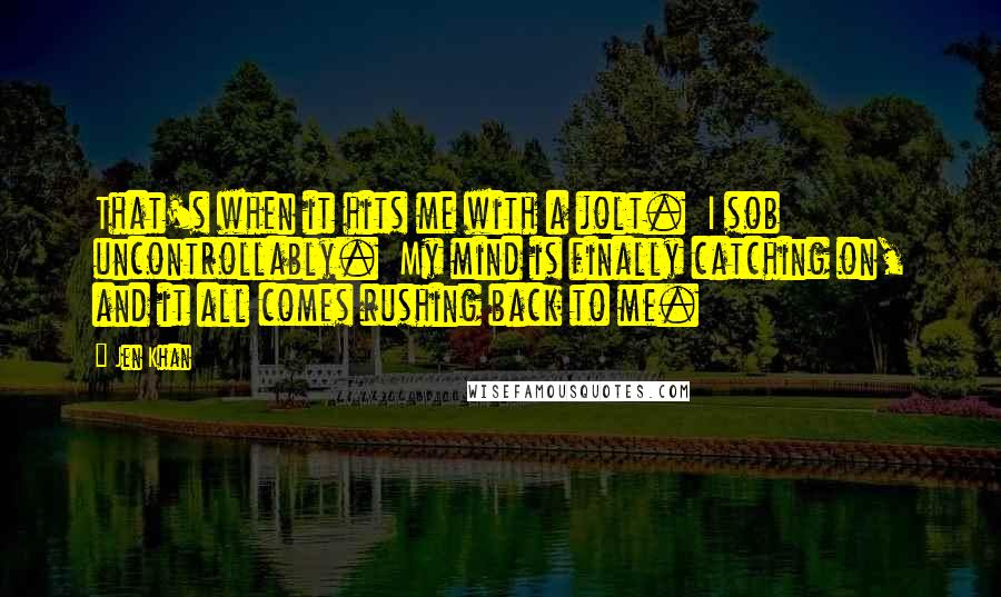 Jen Khan Quotes: That's when it hits me with a jolt.  I sob uncontrollably.  My mind is finally catching on, and it all comes rushing back to me.