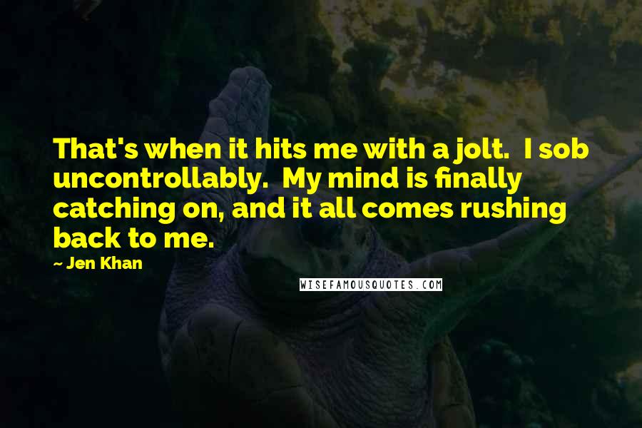 Jen Khan Quotes: That's when it hits me with a jolt.  I sob uncontrollably.  My mind is finally catching on, and it all comes rushing back to me.