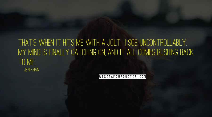 Jen Khan Quotes: That's when it hits me with a jolt.  I sob uncontrollably.  My mind is finally catching on, and it all comes rushing back to me.