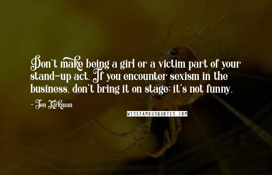 Jen Kirkman Quotes: Don't make being a girl or a victim part of your stand-up act. If you encounter sexism in the business, don't bring it on stage; it's not funny.