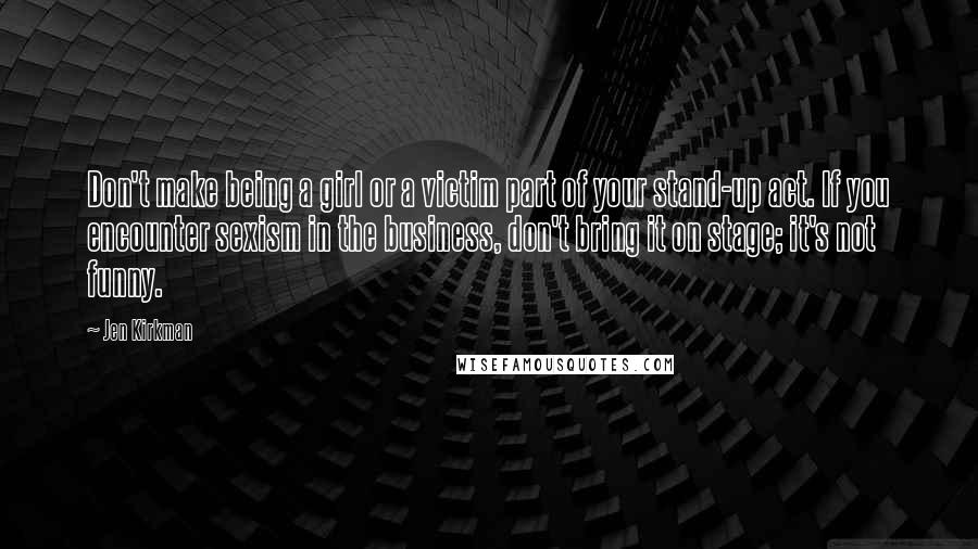 Jen Kirkman Quotes: Don't make being a girl or a victim part of your stand-up act. If you encounter sexism in the business, don't bring it on stage; it's not funny.