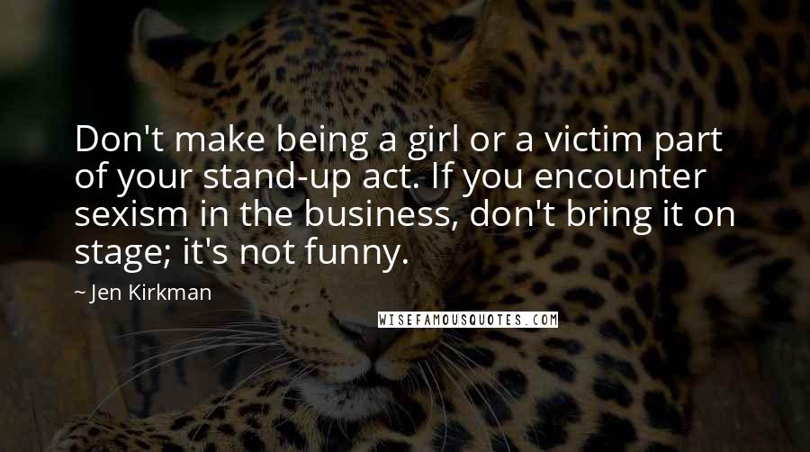 Jen Kirkman Quotes: Don't make being a girl or a victim part of your stand-up act. If you encounter sexism in the business, don't bring it on stage; it's not funny.